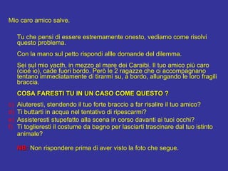 Mio caro amico salve. Tu che pensi di essere estremamente onesto, vediamo come risolvi questo problema. Con la mano sul petto rispondi allle domande del dilemma. Sei sul mio yacth, in mezzo al mare dei Caraibi. Il tuo amico pi caro (cio io), cade fuori bordo. Per le 2 ragazze che ci accompagnano tentano immediatamente di tirarmi su, a bordo, allungando le loro fragili braccia. COSA FARESTI TU IN UN CASO COME QUESTO ? Aiuteresti, stendendo il tuo forte braccio a far risalire il tuo amico? Ti buttarti in acqua nel tentativo di ripescarmi? Assisteresti stupefatto alla scena in corso davanti ai tuoi occhi?  Ti toglieresti il costume da bagno per lasciarti trascinare dal tuo istinto  animale? NB:  Non rispondere prima di aver visto la foto che segue.  