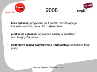 2008 baza aplikacji:  przypisana do 1 portalu rekrutacyjnego,  2 administratorów, ponad 80 użytkowników  publikacje ogłoszeń:  wykupione pakiety w portalach rekrutacyjnych i prasie dodatkowe źródła pozyskiwania Kandydatów:  studenckie targi pracy 