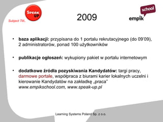 2009 baza aplikacji:  przypisana do 1 portalu rekrutacyjnego (do 09’09), 2 administratorów, ponad 100 użytkowników  publikacje ogłoszeń:  wykupiony pakiet w portalu internetowym  dodatkowe źródła pozyskiwania Kandydatów:  targi pracy,  darmowe portale , współpraca z biurami karier lokalnych uczelni i kierowanie Kandydatów na zakładkę „praca”  www.empikschool.com, www.speak-up.pl 