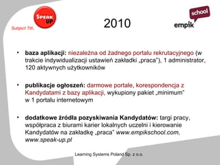2010 baza aplikacji:   niezależna od żadnego portalu rekrutacyjnego  (w trakcie indywidualizacji ustawień zakładki „praca”), 1 administrator, 120 aktywnych użytkowników  publikacje ogłoszeń:   darmowe portale ,  korespondencja z Kandydatami z bazy aplikacji ,   wykupiony pakiet „minimum”  w 1 portalu internetowym dodatkowe źródła pozyskiwania Kandydatów:  targi pracy,   współpraca z biurami karier lokalnych uczelni i kierowanie Kandydatów na zakładkę „praca”  www.empikschool.com, www.speak-up.pl 