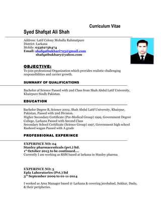 Curriculum Vitae
Syed Shafqat Ali Shah
Address: Latif Colony Mohalla Rahmatpure
District: Larkana
Mobile: 03362756474
Email: shafqatbukhari723@gmail.com
shafqatbukhary@yahoo.com
OBJECTIVE:
To join professional Organization which provides realistic challenging
responsibilities and carrier growth.
SUMMARY OF QUALIFICATIONS
Bachelor of Science Passed with 2nd Class from Shah Abdul Latif University,
Khairpure Sindh Pakistan.
EDUCATION
Bachelor Degree B, Science 2002, Shah Abdul Latif University, Khairpur,
Pakistan, Passed with 2nd Division.
Higher Secondary Certificate (Pre-Medical Group) 1999, Government Degree
College, Larkana Passed with Second Class
Secondary School Certificate (Science Group) 1997, Government high school
Rasheed wagan Passed with A grade
PROFESSIONAL EXPERINCE
EXPERINCE NO: 04
Stanley pharmaceuticals (pvt.) ltd.
1st
October 2015 to be continued….
Currently I am working as RSM based at larkana in Stanley pharma.
EXPERINCE NO: 3
Epla Laboratories (Pvt.) ltd
3rd
September 2009 to 01-11-2014
I worked as Area Manager based @ Larkana & covering jecobabad, Sukkur, Dadu,
& their peripheries.
 