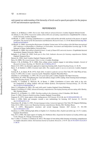 12 AL-MUSALLI
and expand our understanding of the hierarchy of levels used in speech perception for the purpose
of NT and information reproduction.
REFERENCES
Adkins, A., & McKean, I. (1983). Text to note: Study skills for advanced learners. London, England: Edward Arnold.
Al- Jubouri, A. J. R. (1976). Concurrent validity of three EFL tests of reading comprehension. (Unpublished M. A. thesis).
Leeds University, London, England.
Al-Musalli, A. (2001). Listening comprehension as a complex skill and the sub-skills involved in the process of speech
perception. The Journal of the Documentation and Humanities Research Center, 13, 35–84. Retrieved from http://hdl.
handle.net/10576/8414
Al-Musalli, A. (2009). Assessing the effectiveness of students’ lecture notes. In Proceedings of the 9th Oman international
ELT conference on Responding to Challenges in Curriculum, Assessment and Independent Learning (pp. 51–58).
Sultanate of Oman: Sultan Qaboos University Press.
Al-Musalli, A. (2008). Note taking in English lectures: A study of Omani EFL university learners. (Unpublished doctoral
dissertation). Bangor University, Wales, UK.
Baltaglia, J., & Fisher, M. (1982). Yoshi goes to New York: Authentic discourse for listening comprehension. Oxford,
England: Pergamon Press.
Barrass, R. (1984). Study! London, England: Chapman and Hall.
Berry, R. (2000). The research project: How to write it. London: Routledge.
Bonner, J. M., & Holliday, W. G. (2006). How college science students engage in note-taking strategies. Journal of
Research in Science Teaching, 43, 786–818. doi:10.1002/tea.20115
Boyle, E. R. (1993). An alternative approach to improving listening skills. English Teaching Forum, 31, 36–38.
Burns, T., & Sinﬁeld, S. (2003). Essential study skills: The complete guide to success at university. London, England:
Sage.
Carman, R. A., & Adams, W. R. (1972). Study skills: A student’s guide for survival. New York, NY: John Wiley & Sons.
Casey, F. (1993). How to study: A practical guide. Hampshire, England: Macmillan Press.
Chambers, E., & Northedge, A. (1997). The arts good study guide. London, England: The Open University.
Chela-Flores, B. (1993). Strengthening the visual and auditory images in EFL reading: Some listening based techniques.
English Teaching Forum, 31, 22–27.
Connelly, V., Campbell, S., MacLean, M., & Barnes, J. (2006). Contribution of lower order skills to the writ-
ten composition of college students with and without dyslexia. Developmental Neuropsychology, 29, 175–196.
doi:10.1207/s15326942dn2901_9
Drew, S., & Bingham, R. (2001). The study skills guide. London, England: Gower Publishing.
Dunkel, P., & Pialorsi, F. (1982). Advanced listening comprehension: Developing listening and note-taking skills. Rowley,
MA: Newbury House.
Ekwall, E. E., & Shanker, J. L. (1985). Teaching reading in the elementary school. Columbus, OH: Merrill.
Evans, T. (1984). Drama in English teaching. London, England: Croom Helm.
Ferguson, N. (1973). Some aspects of the reading process. ELT Journal, 28, 63–86. doi:10.1093/elt/XXVIII.1.29
Field, J. (1998). Skills and strategies: towards a new methodology for listening. ELT Journal, 52, 110–118.
doi:10.1093/elt/52.2.110
Finocchiaro, M., & Sako, S. (1983). Foreign language testing: A practical approach. New York, NY: Regents Publishing.
Foley, B. H. (1985). Listen to me! Beginning listening comprehension. Rowley, MA: Newbury House.
Goh, C. (1997). Metacognitive awareness and second language listeners. ELT Journal, 51, 361–369.
doi:10.1093/elt/51.4.361
Goodwyn, A. (1995). Deﬁning high ability in English. In A. Goodwyn (Ed.), English and ability (pp. 14–27). London,
England: David Fulton.
Gray, W. S. (1960). The major aspects of reading. In J. Robinson (Ed.), Sequential development of reading abilities (pp.
8–24). Chicago, IL: Chicago University Press.
Gur, T., Dilci, T., Coskun, I., & Delican, B. (2013). The impact of note-taking while listening on listening comprehension
in a higher education context. International Journal of Academic Research, 5, 93–97. doi:10.7813/2075-4124.2013/
5-1/B.16
Downloadedby[142.179.75.108]at20:1225February2015
 