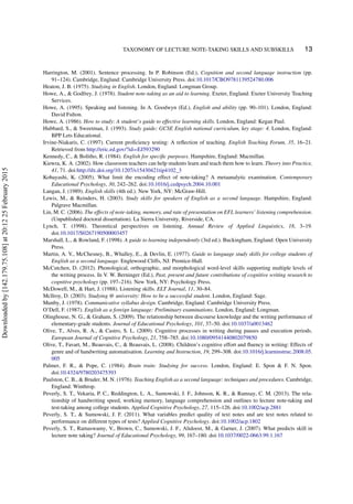 TAXONOMY OF LECTURE NOTE-TAKING SKILLS AND SUBSKILLS 13
Harrington, M. (2001). Sentence processing. In P. Robinson (Ed.), Cognition and second language instruction (pp.
91–124). Cambridge, England: Cambridge University Press. doi:10.1017/CBO9781139524780.006
Heaton, J. B. (1975). Studying in English. London, England: Longman Group.
Howe, A., & Godfrey, J. (1978). Student note-taking as an aid to learning. Exeter, England: Exeter University Teaching
Services.
Howe, A. (1995). Speaking and listening. In A. Goodwyn (Ed.), English and ability (pp. 90–101). London, England:
David Fulton.
Howe, A. (1986). How to study: A student’s guide to effective learning skills. London, England: Kegan Paul.
Hubbard, S., & Sweetman, J. (1993). Study guide; GCSE English national curriculum, key stage: 4. London, England:
BPP Lets Educational.
Irvine-Niakaris, C. (1997). Current proﬁciency testing: A reﬂection of teaching. English Teaching Forum, 35, 16–21.
Retrieved from http://eric.ed.gov/?id=EJ593290
Kennedy, C., & Bolitho, R. (1984). English for speciﬁc purposes. Hampshire, England: Macmillan.
Kiewra, K. A. (2002). How classroom teachers can help students learn and teach them how to learn. Theory into Practice,
41, 71. doi:http://dx.doi.org/10.1207/s15430421tip4102_3
Kobayashi, K. (2005). What limit the encoding effect of note-taking? A metaanalytic examination. Contemporary
Educational Psychology, 30, 242–262. doi:10.1016/j.cedpsych.2004.10.001
Langan, J. (1989). English skills (4th ed.). New York, NY: McGraw-Hill.
Lewis, M., & Reinders, H. (2003). Study skills for speakers of English as a second language. Hampshire, England:
Palgrave Macmillan.
Lin, M. C. (2006). The effects of note-taking, memory, and rate of presentation on EFL learners’ listening comprehension.
(Unpublished doctoral dissertation). La Sierra University, Riverside, CA.
Lynch, T. (1998). Theoretical perspectives on listening. Annual Review of Applied Linguistics, 18, 3–19.
doi:10.1017/S0267190500003457
Marshall, L., & Rowland, F. (1998). A guide to learning independently (3rd ed.). Buckingham, England: Open University
Press.
Martin, A. V., McChesney, B., Whalley, E., & Devlin, E. (1977). Guide to language study skills for college students of
English as a second language. Englewood Cliffs, NJ: Prentice-Hall.
McCutchen, D. (2012). Phonological, orthographic, and morphological word-level skills supporting multiple levels of
the writing process. In V. W. Berninger (Ed.), Past, present and future contributions of cognitive writing research to
cognitive psychology (pp. 197–216). New York, NY: Psychology Press.
McDowell, M., & Hart, J. (1988). Listening skills. ELT Journal, 11, 30–84.
Mcllroy, D. (2003). Studying @ university: How to be a successful student. London, England: Sage.
Munby, J. (1978). Communicative syllabus design. Cambridge, England: Cambridge University Press.
O’Dell, F. (1987). English as a foreign language: Preliminary examinations. London, England: Longman.
Olinghouse, N. G., & Graham, S. (2009). The relationship between discourse knowledge and the writing performance of
elementary-grade students. Journal of Educational Psychology, 101, 37–50. doi:10.1037/a0013462
Olive, T., Alves, R. A., & Castro, S. L. (2009). Cognitive processes in writing during pauses and execution periods.
European Journal of Cognitive Psychology, 21, 758–785. doi:10.1080/09541440802079850
Olive, T., Favart, M., Beauvais, C., & Beauvais, L. (2008). Children’s cognitive effort and ﬂuency in writing: Effects of
genre and of handwriting automatisation. Learning and Instruction, 19, 299–308. doi:10.1016/j.learninstruc.2008.05.
005
Palmer, F. R., & Pope, C. (1984). Brain train: Studying for success. London, England: E. Spon & F. N. Spon.
doi:10.4324/9780203475393
Paulston, C. B., & Bruder, M. N. (1976). Teaching English as a second language: techniques and procedures. Cambridge,
England: Winthrop.
Peverly, S. T., Vekaria, P. C., Reddington, L. A., Sumowski, J. F., Johnson, K. R., & Ramsay, C. M. (2013). The rela-
tionship of handwriting speed, working memory, language comprehension and outlines to lecture note-taking and
test-taking among college students. Applied Cognitive Psychology, 27, 115–126. doi:10.1002/acp.2881
Peverly, S. T., & Sumowski, J. F. (2011). What variables predict quality of text notes and are text notes related to
performance on different types of tests? Applied Cognitive Psychology. doi:10.1002/acp.1802
Peverly, S. T., Ramaswamy, V., Brown, C., Sumowski, J. F., Alidoost, M., & Garner, J. (2007). What predicts skill in
lecture note taking? Journal of Educational Psychology, 99, 167–180. doi:10.1037/0022-0663.99.1.167
Downloadedby[142.179.75.108]at20:1225February2015
 