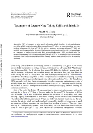 International Journal of Listening, 00: 1–14, 2015
Copyright © International Listening Association
ISSN: 1090-4018 print / 1932-586X online
DOI: 10.1080/10904018.2015.1011643
Taxonomy of Lecture Note-Taking Skills and Subskills
Alaa M. Al-Musalli
Department of Communications and Department of ESL
Okanagan College
Note taking (NT) in lectures is as active a skill as listening, which stimulates it, and as challenging
as writing, which is the end product. Literature on lecture NT misses an integration of the processes
involved in listening with those in NT. In this article, a taxonomy is proposed of lecture NT skills and
subskills based on a similar list developed for listening comprehension skills, which is in turn based
on a taxonomy of reading comprehension skills proposed by Ferguson (1973) and Gray (1960). The
proposed list can shed light on the complexity of the skill of NT in lectures and help teachers provide
systematic, brief, and controlled skills training for their students, especially L2 college or university
freshmen.
Note taking (NT) in lectures is commonly known as a useful study skill, yet it is not uncom-
mon to ﬁnd it marginalized in college curricula, restricting it to a self-study skill. When learners
take full responsibility for developing their lecture NT skills, they indirectly assume that this
skill is secondary to learning and, therefore, should not take any of their class time. However,
when tracing the roots of “study skill,” one ﬁnds nothing secondary about it. Tabberer (1987)
cites Devine describing study skills as “those competencies associated with acquiring, recording,
organizing, synthesizing, remembering and using information and ideas” (pp. 4–5). Thus, lecture
NT is a complex skill since for the competencies it involves require the meticulous processing of
complex input. This, in addition to the challenges of lecture NT in L2 contexts, makes the study
of NT skills as crucial a prerequisite to academic learning as developing effective listening and
communication skills.
Most of the books that discuss NT are pedagogical in nature, providing students with advice
and practice in the art of NT. One of the early books that discusses NT is that written by Wright
and Wallwork (1962), who differentiate between the two terms of “note-taking” and “note-
making,” arguing that the former is done while listening and the latter is done while reading.
These two different terms, according to Wright and Wallwork, basically mean one and the same
activity: the activity which involves listing brieﬂy, in an abbreviated form for purpose of speed,
the most crucial facts, arguments, or ideas found in a heard or written text. Therefore, “note-
making” is “a more leisurely process” than “note-taking” since the notes taken while reading are
done at a relaxed pace (pp. 44–45). Other scholars also differentiate between these two terms
Correspondence concerning this article should be addressed to Alaa M. Al-Musalli, Department of Communications
and Department of ESL, Okanagan College, 1000 K.L.O. Road, Kelowna, British Columbia, Canada, V1Y 4X8. E-mail:
alaa_almusalli@yahoo.com
Downloadedby[142.179.75.108]at20:1225February2015
 