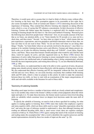 TAXONOMY OF LECTURE NOTE-TAKING SKILLS AND SUBSKILLS 3
Therefore, it would seem safe to assume that it is hard to think of effective notes without effec-
tive listening as the basic step. This assumption appears to be reasonable at ﬁrst sight, but it
also seems incomplete after a look at Carman and Adams’s (1972) interesting discussion of the
importance of listening. They contend that effective listening also depends on taking effective
notes which is a way of saying that NT enhances concentration. In their discussion of effective
listening, Carman and Adams argue that listening is a neglected skill, for students receive no
training in listening despite the fact that it is “the most used method of learning.” Research gives
the following facts about how people listen “effectively”: ﬁrst, we are usually unaware of the fact
that as we listen, our attention drifts, so we “listen intently for 30 seconds or so, tune out for a
short time, and then return.” Second, “we hear what we expect to hear,” which means that our
past experiences, expectations, and even prejudices and beliefs determine what we hear; thus, we
tune out what we do not want to hear. Third, “we do not listen well when we are doing other
things.” Finally, “we listen better when we are actively involved in the process”; once there is a
purpose to be satisﬁed, listening becomes active and effective. Carman and Adams present stu-
dents with a set of rules for effective listening which they call “LISAN”—Lead, Ideas, Signals,
Active, and Notes. These mean that listeners should anticipate what would be said, ﬁnd the main
ideas, watch for signals, be active, and take organized notes (p. 8). Howe (1986) stresses the
importance of active rather than passive listening to ensure meaningful notes in lectures. Active
listening involves the intellectual tasks of understanding what is being communicated, selecting
from this the most important points, and writing these down (p. 72; see also Marshall & Rowland,
1998, p. 150).
From the above, we understand that in order to be able to write a good set of notes, the person
taking notes should actively intend to listen effectively with the purpose of taking notes in mind.
We also understand that effective listening and NT are integrated; without the ﬁrst, the second
will fail and vice versa. Hence, we can easily develop a taxonomy that combines both listening
skills and NT skills, which is what we propose in this article. In order to make the connection
between these two skills, we have to start with an examination of the major categorizations of
skills and sub-skills available in the literature for each of these skills.
Taxonomy of Listening Subskills
Decoding aural input involves a number of decisions which are closely related and complemen-
tary to one another; they relate to the listener’s ability to make certain judgments about the whole
input and reply to it. To make these decisions, the listener needs to possess lower-level decoding
skills (or subskills) which constitute lower (or deeper) level decisions under the main skill of
listening.
To specify the subskills of listening, we need to look at those speciﬁed for reading, for what
applies to reading applies to listening. Rost (1990) states that studies that emphasize cognitive
and meta-cognitive skills, which are those skills used to create “plausible expectations about the
text” and sense the type of inference needed to understand it, show that although listening and
reading are different decoding skills, that is, aural versus visual, there are cognitive strategies
common to both (p. 8). Chela-Flores (1993) agrees stating that much of the research in listening
and reading makes the assumption that “after a word is identiﬁed, the cognitive processes and the
mental representations elicited by these two modes of input are the same” (p. 24).
Downloadedby[142.179.75.108]at20:1225February2015
 
