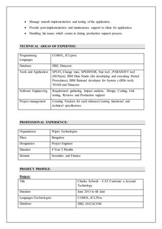  Manage smooth implementation and testing of the application.
 Provide post-implementation and maintenance support to client for application.
 Handling the issues which comes in during production support process.
TECHNICAL AREAS OF EXPERTISE:
Programming
Languages
COBOL, JCL/proc
Database DB2, Datacom
Tools and Application SPUFI, Change man, XPEDITOR, Star tool , PARASOFT tool
(SOAtest), IBM Data Studio (for developing and executing Stored
Procedures), IBM Rational developer for System z (RDz tool),
TOAD and Datacom
Software Engineering Requirement gathering, Impact analysis, Design, Coding, Unit
testing, Reviews and Production support
Project management Creating Trackers for each releases,Creating functional and
technical specification.
PROFESSIONAL EXPERIENCE:
Organization Wipro Technologies
Place Bangalore
Designation Project Engineer
Duration 4 Year 2 Months
Domain Securities and Finance
PROJECT PROFILE:
Project:
Title Charles Schwab – CAT Customer a Account
Technology
Duration June 2013 to till date
Languages/Technologies COBOL, JCL/Proc
Database DB2, DATACOM
 
