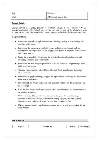 Role Developer
Client A US based security firm
Project Details:
Charles Schwab is a leading provider of investment services in US. Schwab’s CAT co-
sourcing applications CC, Schwab.com, SI.com are used as one of the channels to open
account and are being used to maintain customer account to facilitate day to day transactions.
Responsibilities:
 Responsible to work on Agile environment, involving in daily scrum meetings and
providing daily results
 Responsible for requirement Analysis for new enhancements, Impact analysis,
Development and deployment of the assigned task, Ensure Compliance with Schwab
and Vendor policies
 Taking the responsibility for creating the technical/functional specifications and
developing Business logic components
 Responsible for Unit test plan preparation, Unit test execution, Support to QA Team
and Production support
 Attending team meetings with offshore folks and Onsite coordinators for project
related concerns.
 Participated in project meetings, suggest for improvements in coding and performance
improvement techniques.
 Peer reviewed for Project work items and mentored fresher’s on the applications and
the tools used.
 Work involves fixing the change requests raised by the business and enhancements to
the existing application
 Worked in many different areas/applications in this project i.e. Match merge,
Customer Verification process, Undelivered mailing systems, Account Control
Verification and FATCA – Foreign Account Tax Compliance Act.
 Efficient communication with business partners and got several appreciations for the
work delivered.
EDUCATION:
Degree University Year of Percentage
 