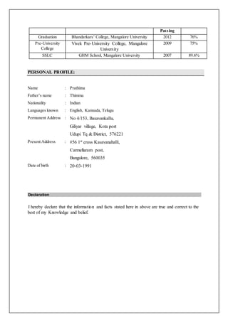 Passing
Graduation Bhandarkars’ College, Mangalore University 2012 76%
Pre-University
College
Vivek Pre-University College, Mangalore
University
2009 75%
SSLC GHM School, Mangalore University 2007 89.6%
PERSONAL PROFILE:
Name : Prathima
Father’s name : Thimma
Nationality : Indian
Languages known : English, Kannada, Telugu
Permanent Address : No 4/153, Basavankallu,
Giliyar village, Kota post
Udupi Tq & District, 576221
Present Address : #56 1st cross Kasavanahalli,
Carmellaram post,
Bangalore, 560035
Date of birth : 20-03-1991
Declaration
I hereby declare that the information and facts stated here in above are true and correct to the
best of my Knowledge and belief.
 