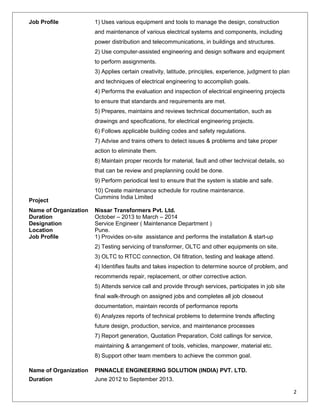 Job Profile 1) Uses various equipment and tools to manage the design, construction
and maintenance of various electrical systems and components, including
power distribution and telecommunications, in buildings and structures.
2) Use computer-assisted engineering and design software and equipment
to perform assignments.
3) Applies certain creativity, latitude, principles, experience, judgment to plan
and techniques of electrical engineering to accomplish goals.
4) Performs the evaluation and inspection of electrical engineering projects
to ensure that standards and requirements are met.
5) Prepares, maintains and reviews technical documentation, such as
drawings and specifications, for electrical engineering projects.
6) Follows applicable building codes and safety regulations.
7) Advise and trains others to detect issues & problems and take proper
action to eliminate them.
8) Maintain proper records for material, fault and other technical details, so
that can be review and preplanning could be done.
9) Perform periodical test to ensure that the system is stable and safe.
10) Create maintenance schedule for routine maintenance.
Project
Cummins India Limited
Name of Organization Nissar Transformers Pvt. Ltd.
Duration October – 2013 to March – 2014
Designation Service Engineer ( Maintenance Department )
Location Pune.
Job Profile 1) Provides on-site assistance and performs the installation & start-up
2) Testing servicing of transformer, OLTC and other equipments on site.
3) OLTC to RTCC connection, Oil filtration, testing and leakage attend.
4) Identifies faults and takes inspection to determine source of problem, and
recommends repair, replacement, or other corrective action.
5) Attends service call and provide through services, participates in job site
final walk-through on assigned jobs and completes all job closeout
documentation, maintain records of performance reports
6) Analyzes reports of technical problems to determine trends affecting
future design, production, service, and maintenance processes
7) Report generation, Quotation Preparation, Cold callings for service,
maintaining & arrangement of tools, vehicles, manpower, material etc.
8) Support other team members to achieve the common goal.
Name of Organization PINNACLE ENGINEERING SOLUTION (INDIA) PVT. LTD.
Duration June 2012 to September 2013.
2
 
