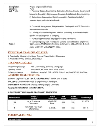 Designation Project Engineer (Electrical)
Location Pune
Job Profile 1) Planning, Design, Engineering, Estimation, Costing, Supply, Government
liaisoning, Operation, Maintenance, Services, Installation & Commissioning.
2) Delibrations, Supervision, Report generation, Feedback to staffs /
superior about particular type of work.
3) Contractor Management, PO generation, Dealing with MSEB, Distribution
and Transmission Staff.
4) Creating and maintaining client relation, Marketing, Activities related to
growth and development of company.
5) Purchasing of material, Bill preparation and submission.
6) Maintaining daily work records and General support to other employees.
Project Open Access, Modification of existing switchyard to add ABT main & check
meter and CT/PT units of 22KV, 33KV.
INDUSTRIAL TRAINING AND VISIT:
 Training for 15 days in the Super Thermal Power Station, Chandrapur.
 Visited the HVDC terminal, Chandrapur.
TECHNICAL SKILLS:
Programming language PLC (Allen Bradley, Siemens), C Language
Operating System Windows 98, XP, Vista, Win 7, Win 8, Win 10
Software Knowledge MS Project, AutoCAD, ERP, SCADA, RSLogix 500, SIMATIC 300, MS-Office
ACADMIC QUALIFICATION:
Bachelor Degree in “ELECTRICAL ENGINEERING “ with 56.07% in 2012.
COLLEGE: Government College of Engineering, Chandrapur.
UNIVERSITY: Rashtrasant Tukadoji Maharaj Nagpur University.
Aggregate marks for all semesters 55.51%.
II. SECONDARY AND HIGHER SECONDARY EDUCATION:
Qualification
College /
School
Board/
University
Max
Marks
Marks
Obtained
Percentage
XII
A. N. C. warora,
Chandrapur.
MSBSHSE,
Pune.
600 370
61.67 %
X
K.V. WCL New majri,
Chandrapur.
C.B.S.E. 500 332 66.4 %
PERSIONAL DETAIL:
Personal Profile:
3
 