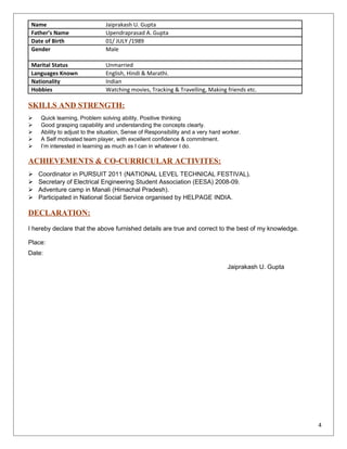 Name Jaiprakash U. Gupta
Father’s Name Upendraprasad A. Gupta
Date of Birth 01/ JULY /1989
Gender Male
Marital Status Unmarried
Languages Known English, Hindi & Marathi.
Nationality Indian
Hobbies Watching movies, Tracking & Travelling, Making friends etc.
SKILLS AND STRENGTH:
 Quick learning, Problem solving ability, Positive thinking
 Good grasping capability and understanding the concepts clearly.
 Ability to adjust to the situation, Sense of Responsibility and a very hard worker.
 A Self motivated team player, with excellent confidence & commitment.
 I’m interested in learning as much as I can in whatever I do.
ACHIEVEMENTS & CO-CURRICULAR ACTIVITES:
 Coordinator in PURSUIT 2011 (NATIONAL LEVEL TECHNICAL FESTIVAL).
 Secretary of Electrical Engineering Student Association (EESA) 2008-09.
 Adventure camp in Manali (Himachal Pradesh).
 Participated in National Social Service organised by HELPAGE INDIA.
DECLARATION:
I hereby declare that the above furnished details are true and correct to the best of my knowledge.
Place:
Date:
Jaiprakash U. Gupta
4
 