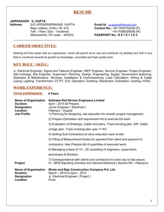 RESUME
JAIPRAKASH U. GUPTA
Address: S/O UPENDRAPRASAD GUPTA Email Id: j.p.gupta@hotmail.com
Rajur colliery, Q.No:- 36, D-5, Contact No.: +91-7620792238 (P)
Tah: - Wani, Dist: - Yavatmal. +91-7096029508 (W)
Maharashtra, Pin code: - 445303. PASSPORT No.: K 8 1 9 1 3 8 3
CARIEER OBJECTIVES:
Seeking full time career with an organization, which will permit me to use and contribute my abilities and Skill in any
field to contribute towards its growth by knowledge, committed and high quality work.
KEY ROLE / SKILL:
Jr. Electrical Engineer, Signal and Telecom Engineer, MEP Engineer, Service Engineer, Project Engineer,
Site Incharge, Site Engineer, Supervisor, Planning, Design, Engineering, Supply, Government liaisoning,
Operation & Maintenance, Services, Installation & Commissioning, Load Calculation, Wiring & Cable
Laying, Lighting, Transformers, CT,PT, D.G. Operation, Earthing, Distribution, Estimation, Costing, HVAC.
WORK EXPERIENCE:
TOTAl EXPERIENCE: 4 Years
Name of Organization Kalindee Rail Nirman Engineers Limited
Duration April – 2015 till Present.
Designation Junior Engineer ( Electrical )
Location Palanpur , Gujarat
Job Profile 1) Planning for designing, site execution for smooth project management.
2) Prepare Estimation and requirement list to execute the work.
3) Evaluation of Drawings, Cable root plans, Track bonding plan, SIP, Cable
corage plan, Track crossing plan upto 11 KV.
4) Getting Sub-Contractors to carry execution work at site.
5) Filling of Measurement books for payment from client and payment to
contractors. Also Prepare bill of quantities of executed work.
6) Managing a team of 15 – 20 consisting of engineers, supervisors,
technicians & Workers.
7) Correspondence with clients and contractors to solve day to day issues.
Project G – BPQ Signaling (Gondia) and General Electrical ( Sarotra Rd – Palanpur)
Name of Organization Bhate and Raje Construction Company Pvt. Ltd.
Duration March – 2014 to April – 2015
Designation Jr. Electrical Engineer ( Project )
Location Pune.
1
 