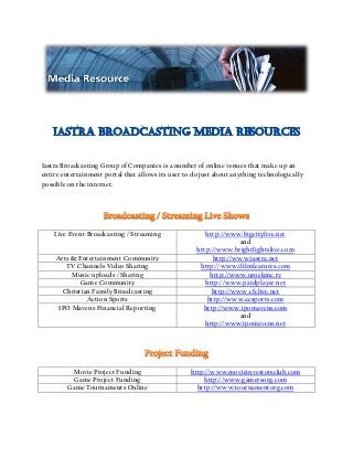 Iastra Broadcasting Group of Companies is a number of online venues that make up an
entire entertainment portal that allows its user to do just about anything technologically
possible on the internet.
Live Event Broadcasting / Streaming http://www.bigcitylive.net
and
http://www.brightlightslive.com
Arts & Entertainment Community http://www.iastra.net
TV Channels Video Sharing http://www.ifilmfeatures.com
Music uploads / Sharing http://www.urockme.tv
Game Community http://www.paidplayer.net
Christian Family Broadcasting http://www.cfclive.net
Action Sports http://www.acsports.com
IPO Mavens Financial Reporting http://www.ipomavens.com
and
http://www.ipomavens.net
Movie Project Funding http://www.movieinvestorsclub.com
Game Project Funding http://www.gamersorg.com
Game Tournaments Online http://www.tournamentorg.com
 