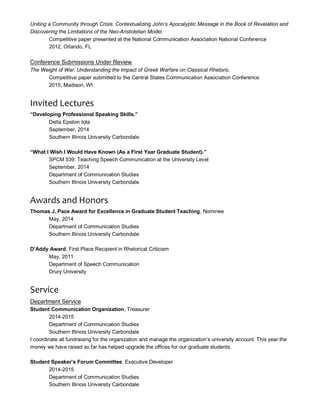 Uniting a Community through Crisis: Contextualizing John’s Apocalyptic Message in the Book of Revelation and
Discovering the Limitations of the Neo-Aristotelian Model.
Competitive paper presented at the National Communication Association National Conference
2012, Orlando, FL
Conference Submissions Under Review
The Weight of War: Understanding the Impact of Greek Warfare on Classical Rhetoric.
Competitive paper submitted to the Central States Communication Association Conference
2015, Madison, WI
Invited Lectures
“Developing Professional Speaking Skills.”
Delta Epsilon Iota
September, 2014
Southern Illinois University Carbondale
“What I Wish I Would Have Known (As a First Year Graduate Student).”
SPCM 539: Teaching Speech Communication at the University Level
September, 2014
Department of Communication Studies
Southern Illinois University Carbondale
Awards and Honors
Thomas J. Pace Award for Excellence in Graduate Student Teaching, Nominee
May, 2014
Department of Communication Studies
Southern Illinois University Carbondale
D’Addy Award, First Place Recipient in Rhetorical Criticism
May, 2011
Department of Speech Communication
Drury University
Service
Department Service
Student Communication Organization, Treasurer
2014-2015
Department of Communication Studies
Southern Illinois University Carbondale
I coordinate all fundraising for the organization and manage the organization’s university account. This year the
money we have raised so far has helped upgrade the offices for our graduate students.
Student Speaker’s Forum Committee, Executive Developer
2014-2015
Department of Communication Studies
Southern Illinois University Carbondale
 