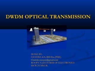 DWDM OPTICAL TRANSMISSIONDWDM OPTICAL TRANSMISSION
DONE BY:
CHAITRA KN,3RD Bsc,(PME)
Chaitrak.narayan@gmail.com
ROOPA V,LECTURER OF ELECTRONICS
SSCW,TUMKUR.
 
