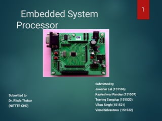 Embedded System
Processor
Submitted to
Dr. Ritula Thakur
(NITTTR CHD)
Submitted by
Jawahar Lal (151506)
Kauleshwar Pandey (151507)
Tsering Sangdup (151520)
Vikas Singh (151521)
Vinod Srivastava (151522)
1
 