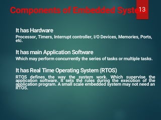 Components of Embedded System
It has Hardware
Processor, Timers, Interrupt controller, I/O Devices, Memories, Ports,
etc.
It has main Application Software
Which may perform concurrently the series of tasks or multiple tasks.
It has Real Time Operating System (RTOS)
RTOS defines the way the system work. Which supervise the
application software. It sets the rules during the execution of the
application program. A small scale embedded system may not need an
RTOS.
13
 