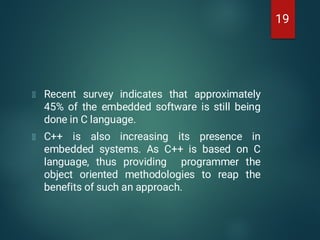 Recent survey indicates that approximately
45% of the embedded software is still being
done in C language.
C++ is also increasing its presence in
embedded systems. As C++ is based on C
language, thus providing programmer the
object oriented methodologies to reap the
benefits of such an approach.
19
 