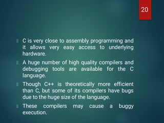 C is very close to assembly programming and
it allows very easy access to underlying
hardware.
A huge number of high quality compilers and
debugging tools are available for the C
language.
Though C++ is theoretically more efficient
than C, but some of its compilers have bugs
due to the huge size of the language.
These compilers may cause a buggy
execution.
20
 