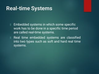 Real-time Systems
Embedded systems in which some specific
work has to be done in a specific time period
are called real-time systems.
Real time embedded systems are classified
into two types such as soft and hard real time
systems.
 
