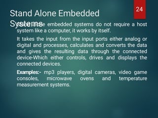 Stand Alone Embedded
Systems
Stand alone embedded systems do not require a host
system like a computer, it works by itself.
It takes the input from the input ports either analog or
digital and processes, calculates and converts the data
and gives the resulting data through the connected
device-Which either controls, drives and displays the
connected devices.
Examples:- mp3 players, digital cameras, video game
consoles, microwave ovens and temperature
measurement systems.
24
 