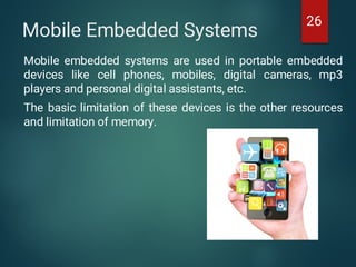 Mobile Embedded Systems
Mobile embedded systems are used in portable embedded
devices like cell phones, mobiles, digital cameras, mp3
players and personal digital assistants, etc.
The basic limitation of these devices is the other resources
and limitation of memory.
26
 