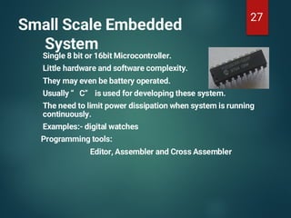 Small Scale Embedded
System
Single 8 bit or 16bit Microcontroller.
Little hardware and software complexity.
They may even be battery operated.
Usually “ C” is used for developing these system.
The need to limit power dissipation when system is running
continuously.
Examples:- digital watches
Programming tools:
Editor, Assembler and Cross Assembler
27
 