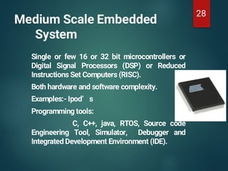 Medium Scale Embedded
System
Single or few 16 or 32 bit microcontrollers or
Digital Signal Processors (DSP) or Reduced
Instructions Set Computers (RISC).
Both hardware and software complexity.
Examples:- Ipod’ s
Programming tools:
C, C++, java, RTOS, Source code
Engineering Tool, Simulator, Debugger and
Integrated Development Environment (IDE).
28
 