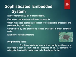 Sophisticated Embedded
System
It uses more than 32 bit microcontroller.
Enormous hardware and software complexity
Which may need scalable processor or configurable processor and
programming logic arrays.
Constrained by the processing speed available in their hardware
units.
Examples:-washing machine
Programming Tools:
For these systems may not be readily available at a
reasonable cost or may not be available at all. A compiler or
retargetable compiler might have to br developed for this.
29
 