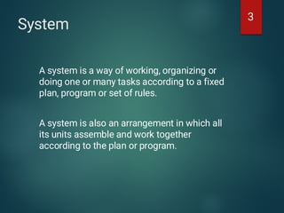 System
A system is a way of working, organizing or
doing one or many tasks according to a fixed
plan, program or set of rules.
A system is also an arrangement in which all
its units assemble and work together
according to the plan or program.
3
 
