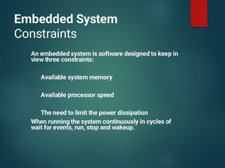 Embedded System
Constraints
An embedded system is software designed to keep in
view three constraints:
Available system memory
Available processor speed
The need to limit the power dissipation
When running the system continuously in cycles of
wait for events, run, stop and wakeup.
 