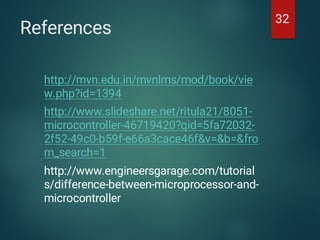 References
http://mvn.edu.in/mvnlms/mod/book/vie
w.php?id=1394
http://www.slideshare.net/ritula21/8051-
microcontroller-46719420?qid=5fa72032-
2f52-49c0-b59f-e66a3cace46f&v=&b=&fro
m_search=1
http://www.engineersgarage.com/tutorial
s/difference-between-microprocessor-and-
microcontroller
32
 