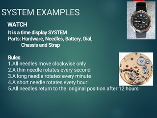 4
SYSTEM EXAMPLES
WATCH
It is a time display SYSTEM
Parts: Hardware, Needles, Battery, Dial,
Chassis and Strap
Rules
1.All needles move clockwise only
2.A thin needle rotates every second
3.A long needle rotates every minute
4.A short needle rotates every hour
5.All needles return to the original position after 12 hours
 