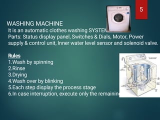 5
WASHING MACHINE
It is an automatic clothes washing SYSTEM
Parts: Status display panel, Switches & Dials, Motor, Power
supply & control unit, Inner water level sensor and solenoid valve.
Rules
1.Wash by spinning
2.Rinse
3.Drying
4.Wash over by blinking
5.Each step display the process stage
6.In case interruption, execute only the remaining
 