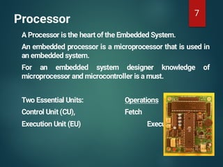 Processor
A Processor is the heart of the Embedded System.
An embedded processor is a microprocessor that is used in
an embedded system.
For an embedded system designer knowledge of
microprocessor and microcontroller is a must.
Two Essential Units: Operations
Control Unit (CU), Fetch
Execution Unit (EU) Execute
7
 