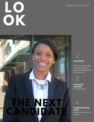LO
OK
February 2017 / Issue 2 / Vol. 2
THE RESUME
2
Find out who her past
employers were and
what accomplishments
she has made.
SHE MEANS
BUSINESS
3
An introduction
THE BACKGROUND
STORY
4
Revealing where it all
started.
THE NEXT
CANDIDATE
 