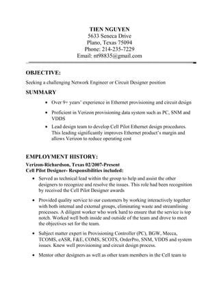 TIEN NGUYEN
5633 Seneca Drive
Plano, Texas 75094
Phone: 214-235-7229
Email: nt98835@gmail.com
OBJECTIVE:
Seeking a challenging Network Engineer or Circuit Designer position
SUMMARY
• Over 9+ years’ experience in Ethernet provisioning and circuit design
• Proficient in Verizon provisioning data system such as PC, SNM and
VDDS
• Lead design team to develop Cell Pilot Ethernet design procedures.
This leading significantly improves Ethernet product’s margin and
allows Verizon to reduce operating cost
EMPLOYMENT HISTORY:
Verizon-Richardson, Texas 02/2007-Present
Cell Pilot Designer- Responsibilities included:
• Served as technical lead within the group to help and assist the other
designers to recognize and resolve the issues. This role had been recognition
by received the Cell Pilot Designer awards
• Provided quality service to our customers by working interactively together
with both internal and external groups, eliminating waste and streamlining
processes. A diligent worker who work hard to ensure that the service is top
notch. Worked well both inside and outside of the team and drove to meet
the objectives set for the team.
• Subject matter expert in Provisioning Controller (PC), BGW, Mecca,
TCOMS, eASR, F&E, COMS, SCOTS, OrderPro, SNM, VDDS and system
issues. Knew well provisioning and circuit design process.
• Mentor other designers as well as other team members in the Cell team to
 