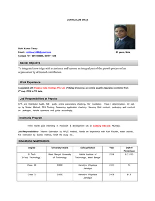 CURRICULUM VITAE
Rohit Kumar Tiwary
Email : rohittiwary689@gmail.com 23 years, Male
Contact: +91-8514989966, 9674111516
To integrate knowledge with experience and become an integral part of the growth process of an
organisation by dedicated contribution.
Associated with Pepsico India Holdings Pvt. Ltd. (Fritolay Divison) as an online Quality Assurance controller from
4th
Aug, 2014 to Till date.
CFA and Distributor Audit, AIB audit, online parameters checking, OV (oxidation Value) determination, Oil pick
up by Soxtec Method, FFA Testing, Seasoning application checking, Sensory Wall conduct, packaging wall conduct
on Leakages, handle operators and guide accordingly.
Three month paid internship in Research & development lab at Cadbury India Ltd. Mumbai.
Job Responsibilities- Vitamin Estimation by HPLC method, Hands on experience with Karl Fischer, water activity,
Fat estimation by Soxtec method, Shelf life study etc..
Degree University/ Board College/School Year CGPA/
Percentage
B Tech
(Food Technology)
West Bengal University
of Technology
Haldia Institute of
Technology, West Bengal
2014 8.33/10
Class XII CBSE Kendriya Vidyalaya
Jamalpur
2010 74
Class X CBSE Kendriya Vidyalaya
Jamalpur
2008 81.6
Educational Qualifications
Career Objective
Work Experience
Job Responsibilities at Pepsico
Internship Program
 