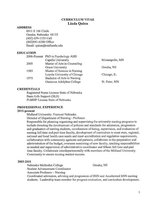 1
CURRICULUM VITAE
Linda Quinn
ADDRESS
6011 S 166 Circle
Omaha. Nebraska 68135
(402) 659-1353 Cell
(402)941-6280 Office
Email: quinn@midlandu.edu
EDUCATION
Ph.D., Psychology, March 2016
Harold Abel School of Social and Behavioral Sciences
Capella University, Minneapolis, MN
Master of Arts, Counseling, May 2005
Grace University, Omaha, NE
Master of Science in Nursing, January 1985
Loyola University of Chicago, Chicago, IL
Bachelor of Arts in Nursing, May 1975
Gustavus Adolphus College, St. Peter, MN
CREDENTIALS
Registered Nurse License State of Nebraska
Basic Life Support (BLS)
QUALIFICATIONS SUMMARY
Servant leader with twenty seven years of experience in higher education demonstrating
increasing levels of responsibility to include collaborative skill building, mentoring and hiring of
faculty. A proven track record in accreditation, faculty development, team building, strategic
planning, and curriculum and program implementation demonstrated at Midland University and
in previous work roles. Strengths include ability to foster positive relationships with internal and
external communities of interest to facilitate program and University strategic goals. Initiated
and implemented rigorous assessment strategies to evaluate academic and programmatic success
factors that meet accreditation and regulation requirements. Developed and implemented AQUIP
accreditation project for Higher Learning Commission accreditation. Successful track record to
admit, advise, and retain students. Initiated and developed a course scheduling process for
college courses at Nebraska Methodist College. Utilized innovations in technology to develop
and implement online courses, programs and supplement student learning outside of the face to
face classroom. Developed and implemented the Educated Citizen Core Curriculum at Nebraska
Methodist College as part of the core team of faculty selected to strengthen the integration of a
rigorous humanities curriculum.
 