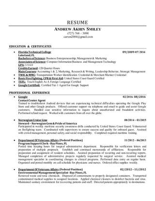 RESUME
ANDREW AKHIN SMILEY
(727) 768 – 3098
carven2004@gmail.com
EDUCATION & CERTIFICATES
 FloridaTechnical College 09/2009-07/ 2014
Lakeland,FL
Bachelorsof Science: Business Entrepreneurship, Management & Marketing
AssociatesofScience: Computer Information/Business and Management Technology
GPA: 3.5/4.0
CreditsEarned: 120 Quarter Hours
MainCourses: Accounting 1 & 2, Marketing, Research & Writing, Leadership Behavior, Strategic Management
 TWIC & MMC: Transportation Worker Identification Credential & Merchant Mariner Credential
 BasicFireFighting, CPR& First Aid: United States Coast Guard Certified
 TEFL: Teach English As A Foreign Language Certified
 GoogleCertified: Certified Tier 1 Agent For Google Support
PROFESSIONAL EXPERIENCE
 Google 02/2016- 08/2016
ContactCenter Agent
Trained to troubleshoot Android devices that are experiencing technical difficulties operating the Google Play
Store and other Google products. Offered customer support via telephone and email to guide and assist Google
customers. Handled case sensitive information to inquire about unauthorized and fraudulent activities.
Performed refund request. Worked with customers from all over the globe.
 NorwegianCruise Line 08/2014 – 01/2015
Steward– NorwegianGem&Prideof America
Participated in weekly maritime security awareness drills conducted by United States Coast Guard. Volunteered
on firefighting team. Coordinated with supervisors to ensure success and quality for onboard guest. Assisted
with crowd management, personal safety, and social responsibility. Completed required maritime training.
 Department Of Veterans Affairs (Federal Position) 11/2012 – 06/2013
ProgramSupportClerk -BayPines, FL
Posted time keeping hours for surgical administrative department. Responsible for verification letters and
preparation of multiple proposals. Establish and continued memoranda of affiliations. Responsible for
preparation and assignment of resident schedules. Assisted preparation of recurring and non-recurring reports.
Managed completion of administrative projects regularly requested by surgical service. Assisted medical
management specialist in coordinating changes in clinical programs. Performed data entry on regular basis.
Organized and posted monthly on call schedule for physicians and nurses. Ordered office supplies weekly.
 Department Of Veterans Affairs (Federal Position) 02/2012 – 11/2012
Environmental ManagementSpecialist-Bay Pines,FL
Removed waste and toxic chemicals. Disposed of contaminants to properly designated containers. Transported
contaminated medical supplies to assigned locations. Applied chemical cleaners to disinfect bacteria and virus.
Maintained sanitary environment for recovering patients and staff. Directed patients appropriately to destinations.
 