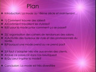 Plan  Introduction: La mode au 18ème siècle et maintenant… 1) Comment trouver des idées? A)Comment travaillent les stylistes? B)Et pour la mode junior comment ça se passe? 2)L’organisation des cahiers de tendances des salons. A)Activités des bureaux de style et des professionnels du textile. B)Pourquoi une mode prend ou ne prend pas? 3)Il faut s’adapter très vite aux envies des clients. A)Que ce passe-t-il dans nos boutiques? B)Qui peut inspirer la mode? Conclusion: La mode est très diversifiée 