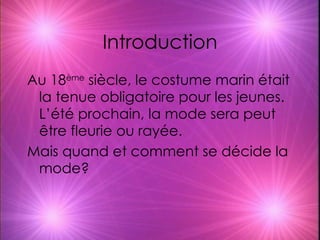 Introduction Au 18 ème  siècle, le costume marin était la tenue obligatoire pour les jeunes. L’été prochain, la mode sera peut être fleurie ou rayée. Mais quand et comment se décide la mode? 