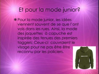 Et pour la mode junior? Pour la mode junior, les idées viennent souvent de se que l’ont vois dans les rues. Ainsi, la mode des jaquettes  à capuche est inspirée des tenues des premiers taggers: Ceux-ci  couvraient le visage pour ne pas être être reconnu par les policiers. 