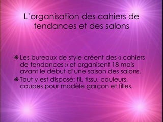 L’organisation des cahiers de tendances et des salons Les bureaux de style créent des « cahiers de tendances » et organisent 18 mois avant le début d’une saison des salons. Tout y est disposé: fil, tissu, couleurs, coupes pour modèle garçon et filles. 