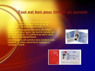Tout est bon pour former un surnom Un métier peux être à l’origine d’un nom, ainsi le forgeron devient Lefèvre, et  le boulanger , Fournier (de ‘fournil’). Dans les campagnes, les noms de métier deviennent plus rares, car tout le monde est presque paysan. On préfère se servir alors de repères géographiques. Les étrangers ont comme nom l’endroit où ils habitent, d’où les Lenormand, Espagnot, Langois, Picard… 