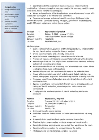  Coordinate with the nurse for all medical insurance related matters(
enroll/delete colleagues in medical insurance, update life insurance monthly, order
clinic items, medial visits to sick colleagues)
 Mange and coordinate all bank applications for new joiners and ensure all is
closed after leaving Part of the life and food committee.
 Organize and arrange and attend monthly meetings: GM Round table
Monthly HR reports: Corporate monthly HR report, government related reports,
weekly GM report update and Insight Rotana update
Position : Recreation Receptionist
Duration : October 8, 2013 – January 17, 2015
Company : THE COVE ROTANA Resort and Spa
Company Industry: Hospitality
Location : Ras Al Khaimah, UAE
Job Description:
 Oversee all reservations, payment and tracking procedures, established for
the pool, beach and recreation facilities as required
 Create a warm welcome and a friendly atmosphere
 Issue and retrieve locker keys and towels before and after use
 Promote all classes, activities and services that are offered within the club
 Post charges in micros that may incurred by Guests and members and carry
out correct accounting procedures
 Assist the Fitness Instructor in ensuring that all members and Guests follow
safety procedures, rules and regulations
 Periodically check on the cleanliness and order of the locker facilities
 Ensure all the reception area is tidy and clean and that all materials e.g.
towels, newspapers, magazines and advertising material is readily available
 Encourage sales through full product and price knowledge of offered and
available facilities
 Operate in a safe and environmentally friendly way to protect guests’ and
colleagues’ health and safety, as well as protect and conserve the
environment
 Comply with the hotel environmental, health and safety policies and
procedure
Position : Receptionist/ Helpdesk
Duration : February 26, 2012 – October 5, 2013
Company : SAUDI OGER LTD. (KAUST)
Company Industry: Construction
Location : Jeddah, KSA
 Delivered friendly, prompt service
 Monitored or record to ensure that customer service standards are being
met.
 Answered visitor inquiries about special events or fitness class.
 Directing visitors to appropriate contacts, answering incoming calls.
 Assisted in booking appointments for guests if they want to use the court.
 Assist in making reservation for any event to use the facility
 Filed documents for maintenance and other log sheets
Competencies:
 Strong communication
skills
 Ability to work under
pressurewith great
results
 Internet and email
applications
 Dedication to highest
levels of customer
satisfaction
 