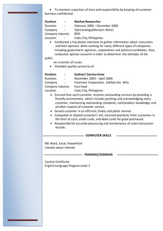  To maintain a position of trust and responsibility by keeping all customer
business confidential.
Position : Market Researcher
Duration : February 2006 – December 2008
Company : Opinionology(Western Wats)
Company Industry: BPO
Location : Cebu City, Philippines
 Conducted a live phone interview to gather information about consumers
and their opinions while working for many different types of companies
including government agencies, corporations and political candidates. Also,
conducted opinion research in order to determine the attitudes of the
public
on a variety of issues.
 Provided quality service to all
Position : Cashier/ Service Crew
Duration : November 2003 – April 2004
Company : Freemont Corporation, Jollibee Sto. Niño
Company Industry: Fast Food
Location : Cebu City, Philippines
 Ensured that each customer receives outstanding services by providing a
friendly environment, which includes greeting and acknowledging every
customer, maintaining outstanding standards, solid product knowledge and
all other aspects of customer service.
 Served customer in an efficient, timely and polite manner
 Computed or totaled customer’s bill, received payments from customers in
the form of cash, credit cards, and debit cards for good purchased.
 Responsible for accurate processing and maintenance of sales transaction
records.
COMPUTER SKILLS
 MS Word, Excel, PowerPoint
 Literate about Internet
TRAINING/SEMINAR
 Cashier Certificate
 English Language Program Level 3
 