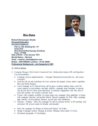 Bio-Data
Mukesh Ramnarayan Shukla
Personal Particulars
Permanent Address:
Flat no. 202, Building No. “H”
Unity Park
Near Sheetal Petrol pump, Kondhwa
Pune - 411048
Date of Birth: - 21st January 1973
Marital Status: - Married
Email – mukesh_shukla@yahoo.com
Mobile – 09977088295 Landline – 07153 46045
Professional Background - join Syngenta in 1997
A) 2010 to till date
 Campaign Manager -West Central Commercial Unit ( Maharashtra,Gujarat, MP, and Rajasthan)
Core Responsibilities –
 Campaign process implementation – Strategic Direction,Execution,Review and course
correction
 Lead the roll out and workshops for corn, soybean, hot pepper, cotton, pulses vegetables
Rice and Wheat business.
 Corn Campaign in CU Special focus will be given on direct mailing letters and Call
center support to corn business and high visibility campaign large hoarding is especial
one all over the CU I have done innovation in customer engagement and also trust of
post-sale activities for creation customer base.
 Cotton- with complete portfolio on cotton stage wise campaign clear guidelines to teams
with campaign direction and product fitment Special campaign for Polo. Alika campaign
high visibility & Personalized Business growth plan with distributors.
 Soybean – Fusilade - Drive the campaign for and on soybean Involve in R3 meetings and
advertised Tilt in local media for Quality and Quantity
 Drive the campaign for Mango in Kokan and Gujarat for Cultar.
 Design Campaign localize Strategy & activity Planning Mass media Vs Focus
 Developed geography Vs developing.
 