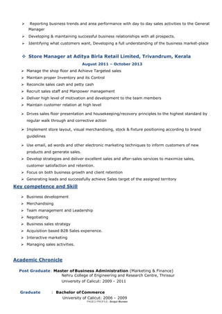 PAGE2-PROFILE–Sirajul Muneer
 Reporting business trends and area performance with day to day sales activities to the General
Manager
 Developing & maintaining successful business relationships with all prospects.
 Identifying what customers want, Developing a full understanding of the business market-place
 Store Manager at Aditya Birla Retail Limited, Trivandrum, Kerala
August 2011 – October 2013
 Manage the shop floor and Achieve Targeted sales
 Maintain proper Inventory and its Control
 Reconcile sales cash and petty cash
 Recruit sales staff and Manpower management
 Deliver high level of motivation and development to the team members
 Maintain customer relation at high level
 Drives sales floor presentation and housekeeping/recovery principles to the highest standard by
regular walk through and corrective action
 Implement store layout, visual merchandising, stock & fixture positioning according to brand
guidelines
 Use email, ad words and other electronic marketing techniques to inform customers of new
products and generate sales.
 Develop strategies and deliver excellent sales and after-sales services to maximize sales,
customer satisfaction and retention.
 Focus on both business growth and client retention
 Generating leads and successfully achieve Sales target of the assigned territory
Key competence and Skill
 Business development
 Merchandising
 Team management and Leadership
 Negotiating
 Business sales strategy
 Acquisition based B2B Sales experience.
 Interactive marketing
 Managing sales activities.
Academic Chronicle
Post Graduate: Master of Business Administration (Marketing & Finance)
Nehru College of Engineering and Research Centre, Thrissur
University of Calicut: 2009 - 2011
Graduate : Bachelor of Commerce
University of Calicut: 2006 - 2009
 