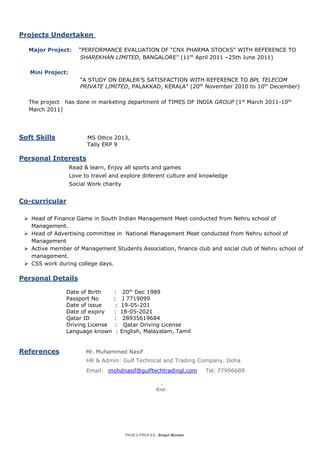 PAGE3-PROFILE–Sirajul Muneer
Projects Undertaken
Major Project: “PERFORMANCE EVALUATION OF “CNX PHARMA STOCKS” WITH REFERENCE TO
SHAREKHAN LIMITED, BANGALORE” (11th
April 2011 –25th June 2011)
Mini Project:
“A STUDY ON DEALER’S SATISFACTION WITH REFERENCE TO BPL TELECOM
PRIVATE LIMITED, PALAKKAD, KERALA” (20th
November 2010 to 10th
December)
The project has done in marketing department of TIMES OF INDIA GROUP (1st
March 2011-10th
March 2011)
Soft Skills MS Oﬃce 2013,
Tally ERP 9
Personal Interests
Read & learn, Enjoy all sports and games
Love to travel and explore diﬀerent culture and knowledge
Social Work charity
Co-curricular
 Head of Finance Game in South Indian Management Meet conducted from Nehru school of
Management.
 Head of Advertising committee in National Management Meet conducted from Nehru school of
Management
 Active member of Management Students Association, finance club and social club of Nehru school of
management.
 CSS work during college days.
Personal Details
Date of Birth : 20th
Dec 1989
Passport No : J 7719099
Date of issue : 19-05-201
Date of expiry : 18-05-2021
Qatar ID : 28935619684
Driving License : Qatar Driving License
Language known : English, Malayalam, Tamil
References Mr. Muhammed Nasif
HR & Admin: Gulf Technical and Trading Company. Doha
Email: mohdnasif@gulftechtradingl.com Tel: 77996689
-
End-
 